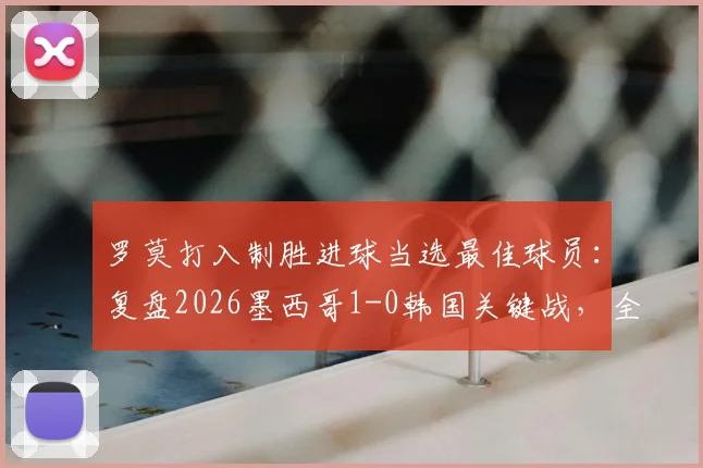 罗莫打入制胜进球当选最佳球员:复盘2026墨西哥1-0韩国关键战,全场最佳球员评选详解