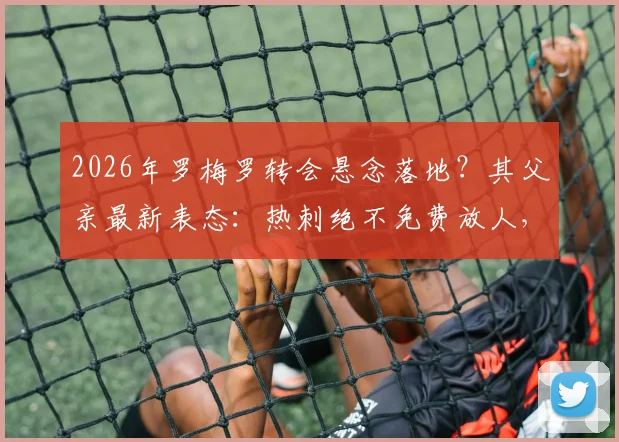2026年罗梅罗转会悬念落地？其父亲最新表态：热刺绝不免费放人，高昂解约金是唯一离队通道