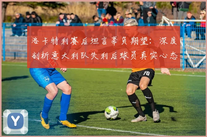洛卡特利赛后坦言辜负期望:深度剖析意大利队失利后球员真实心态与2026年世界杯前景