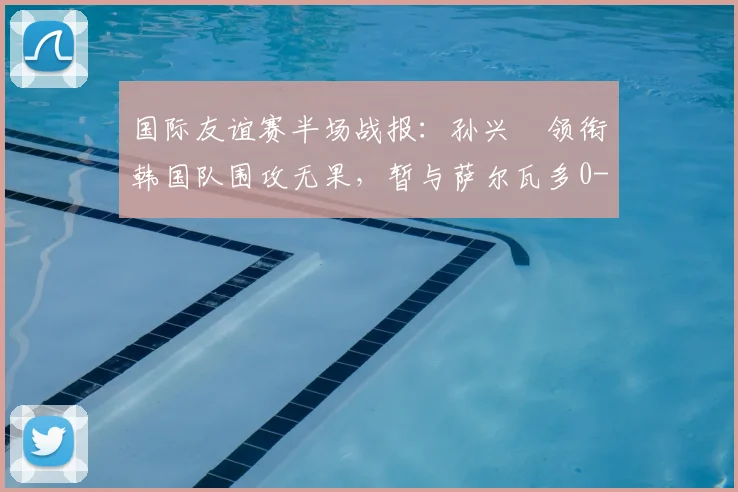 国际友谊赛半场战报:孙兴慜领衔韩国队围攻无果,暂与萨尔瓦多0-0战平,双方攻防细节分析