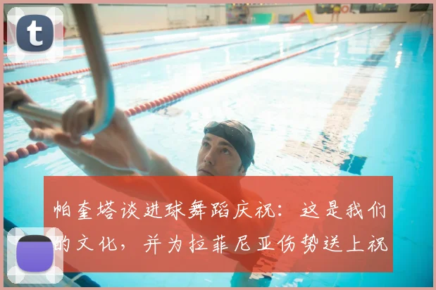 帕奎塔谈进球舞蹈庆祝:这是我们的文化,并为拉菲尼亚伤势送上祝福(2026最新)