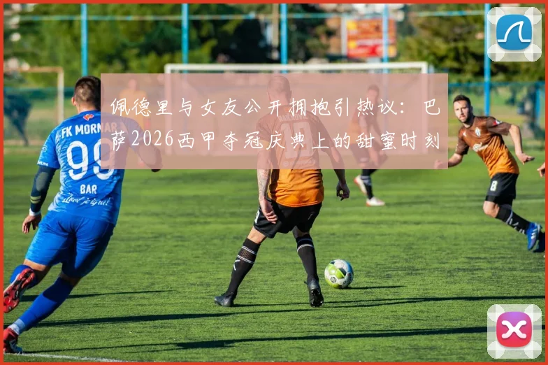 佩德里与女友公开拥抱引热议：巴萨2026西甲夺冠庆典上的甜蜜时刻，这位幸运女孩是谁？