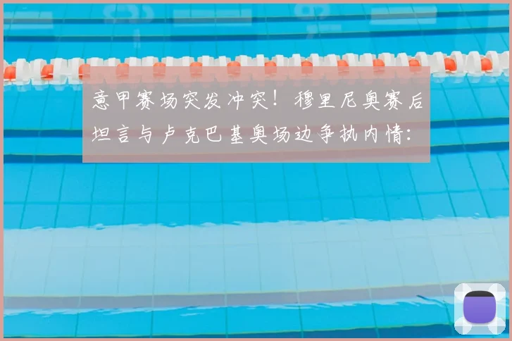 意甲赛场突发冲突！穆里尼奥赛后坦言与卢克巴基奥场边争执内情：换人引发球员强烈不满