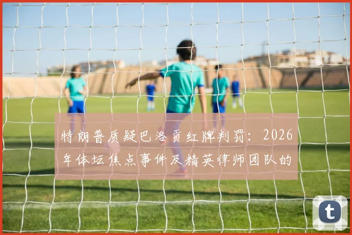 特朗普质疑巴洛贡红牌判罚:2026年体坛焦点事件及精英律师团队的介入深度解析