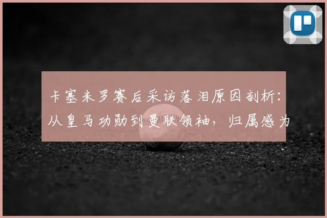 卡塞米罗赛后采访落泪原因剖析：从皇马功勋到曼联领袖，归属感为何如此珍贵？附完整访谈原声解读