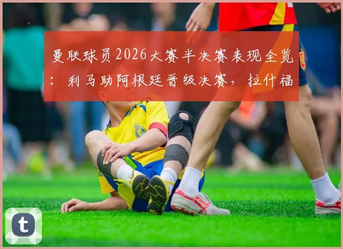 曼联球员2026大赛半决赛表现全览：利马助阿根廷晋级决赛，拉什福德梅努随英格兰出局原因解析
