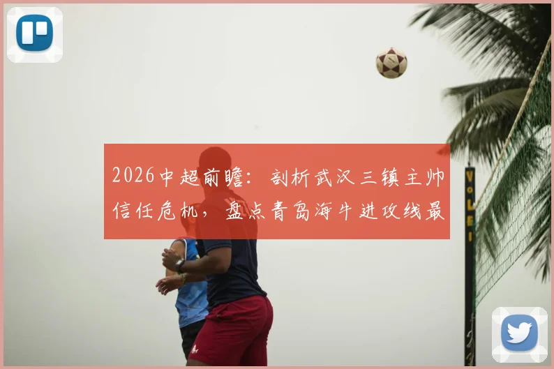 2026中超前瞻:剖析武汉三镇主帅信任危机,盘点青岛海牛进攻线最新数据与战术变化