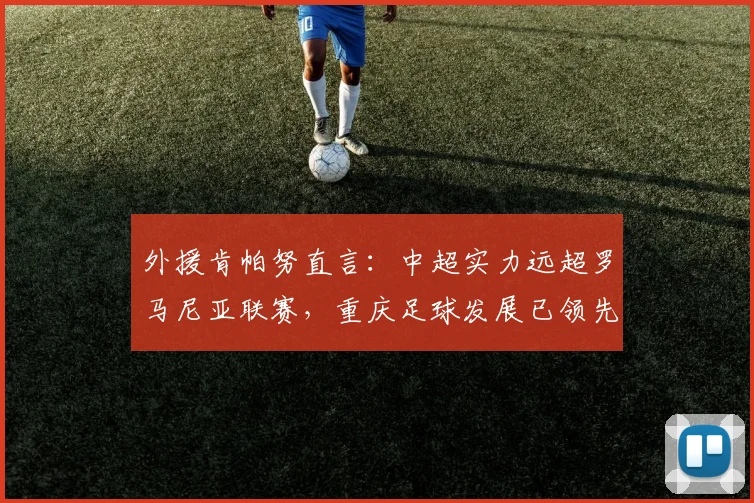 外援肯帕努直言:中超实力远超罗马尼亚联赛,重庆足球发展已领先多年至2026