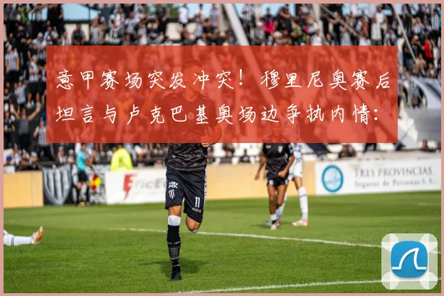意甲赛场突发冲突！穆里尼奥赛后坦言与卢克巴基奥场边争执内情：换人引发球员强烈不满