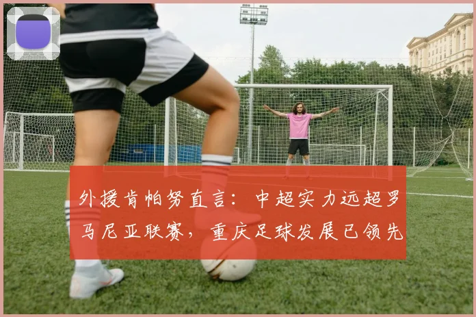 外援肯帕努直言：中超实力远超罗马尼亚联赛，重庆足球发展已领先多年至2026