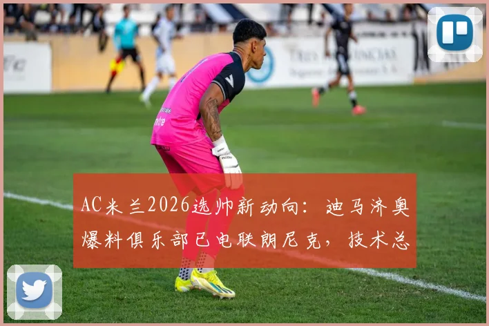AC米兰2026选帅新动向:迪马济奥爆料俱乐部已电联朗尼克,技术总监职位成关键邀约,红黑军团重组管理层深度解析
