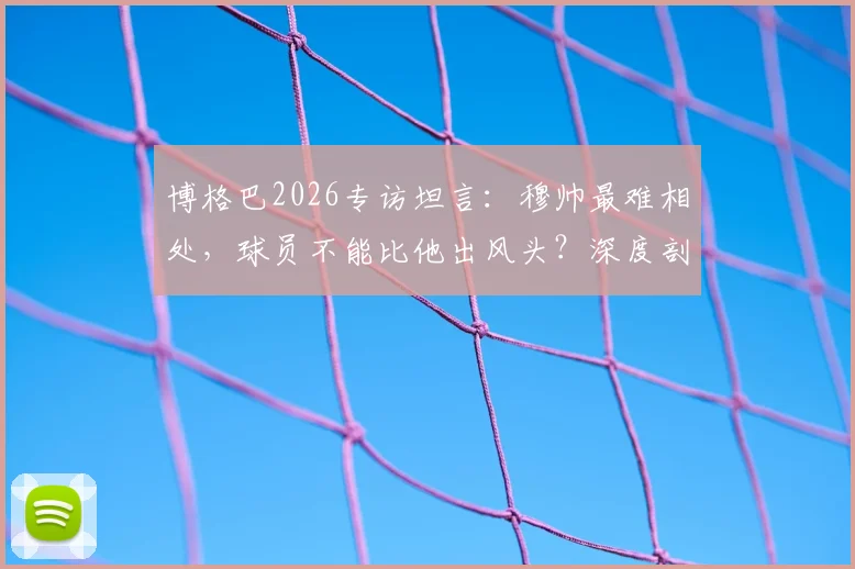 博格巴2026专访坦言：穆帅最难相处，球员不能比他出风头？深度剖析两人曼联矛盾始末