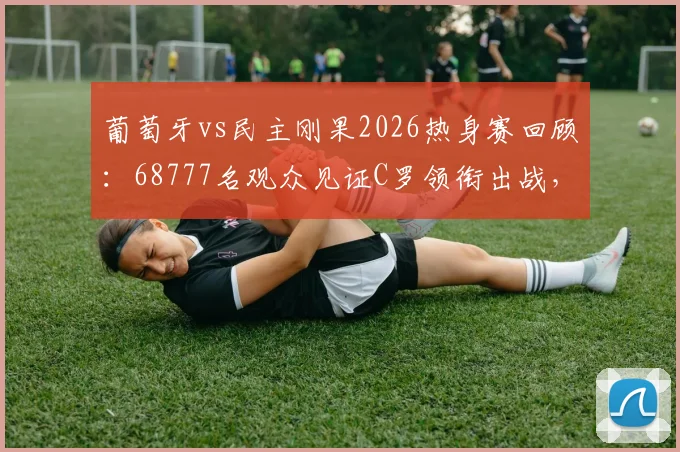 葡萄牙vs民主刚果2026热身赛回顾:68777名观众见证C罗领衔出战,附完整技术统计与现场氛围解读