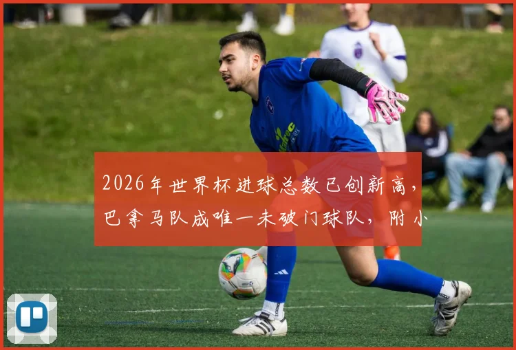 2026年世界杯进球总数已创新高，巴拿马队成唯一未破门球队，附小组赛数据深度盘点