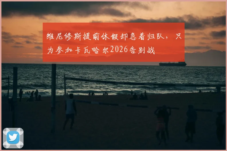 维尼修斯提前休假却急着归队，只为参加卡瓦哈尔2026告别战
