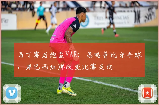 马丁赛后炮轰VAR:忽略普比尔手球,库巴西红牌改变比赛走向