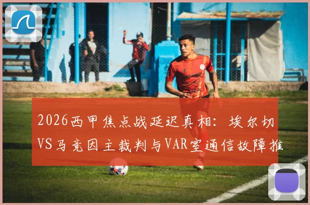 2026西甲焦点战延迟真相:埃尔切VS马竞因主裁判与VAR室通信故障推迟开球,详解事故经过与责任认定
