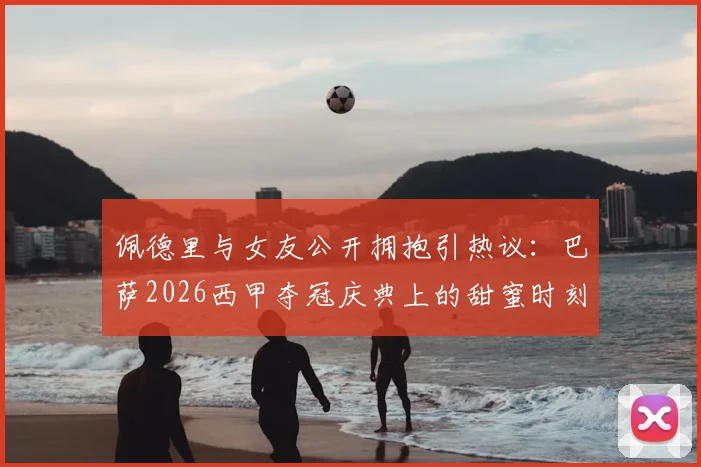 佩德里与女友公开拥抱引热议：巴萨2026西甲夺冠庆典上的甜蜜时刻，这位幸运女孩是谁？