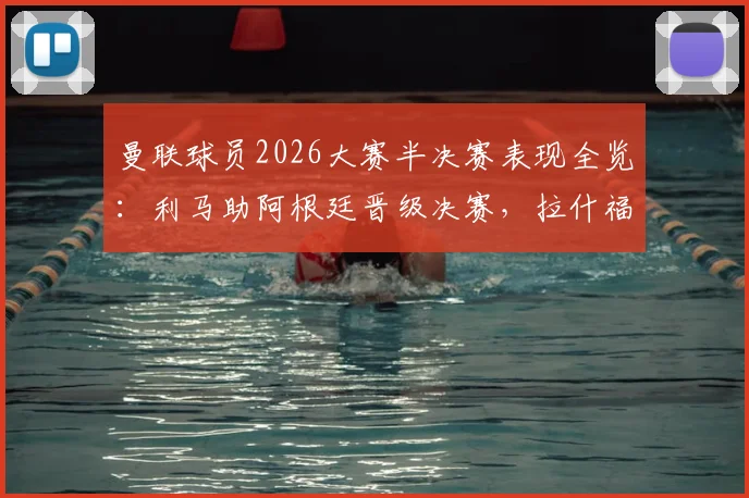 曼联球员2026大赛半决赛表现全览：利马助阿根廷晋级决赛，拉什福德梅努随英格兰出局原因解析
