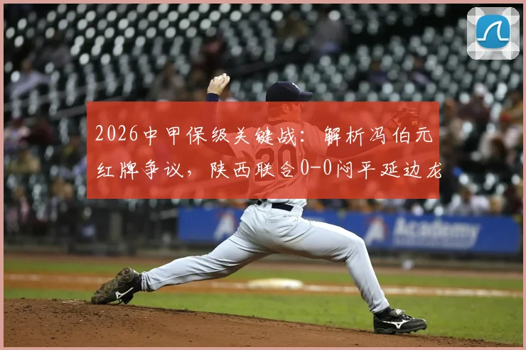 2026中甲保级关键战:解析冯伯元红牌争议,陕西联合0-0闷平延边龙鼎,三轮不胜困局何解?