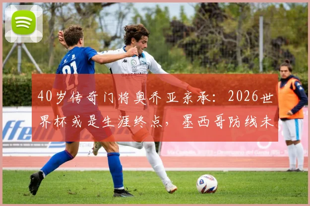 40岁传奇门将奥乔亚亲承：2026世界杯或是生涯终点，墨西哥防线未来何去何从？