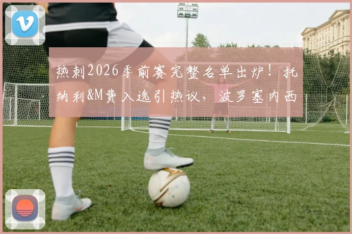 热刺2026季前赛完整名单出炉！托纳利&M费入选引热议，波罗塞内西缺席原因解析