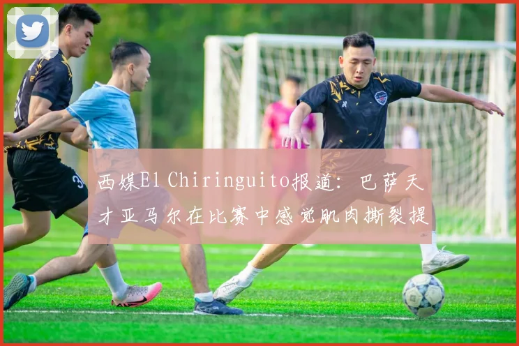 西媒El Chiringuito报道：巴萨天才亚马尔在比赛中感觉肌肉撕裂提前离场，初步伤情评估与应对方案分析