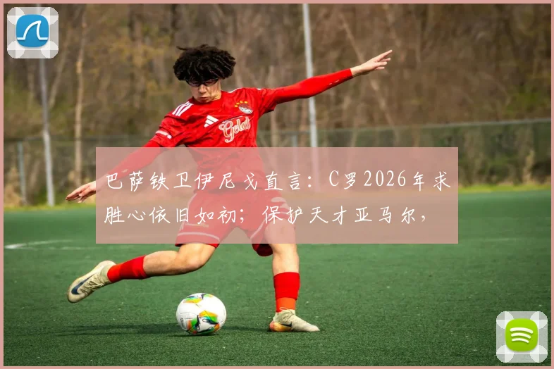 巴萨铁卫伊尼戈直言：C罗2026年求胜心依旧如初；保护天才亚马尔，请别用放大镜！