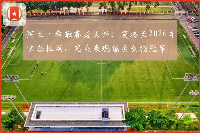 阿兰·希勒赛后点评:英格兰2026年状态拉满,完美表现能否剑指冠军?实力解析