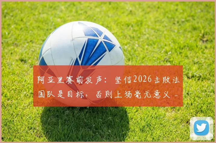 阿亚里赛前发声：坚信2026击败法国队是目标，否则上场毫无意义 _ 深度解析球队决心与比赛看点