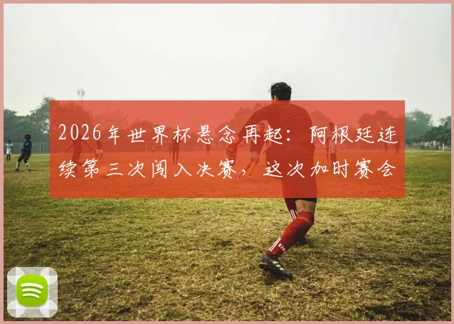 2026年世界杯悬念再起：阿根廷连续第三次闯入决赛，这次加时赛会如何收场？