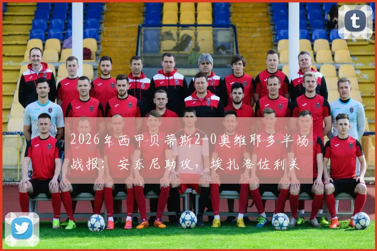 2026年西甲贝蒂斯2-0奥维耶多半场战报:安东尼助攻,埃扎洛佐利关键进球全回顾