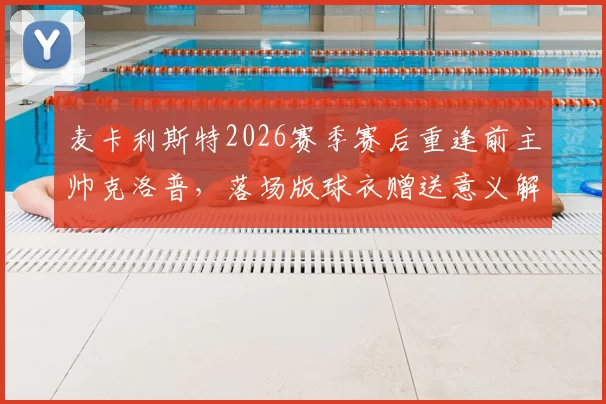 麦卡利斯特2026赛季赛后重逢前主帅克洛普，落场版球衣赠送意义解析与温情时刻回顾