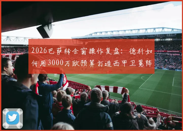 2026巴萨转会窗操作复盘:德科如何用3000万欧预算打造西甲卫冕阵容,细数低成本引援成功案例