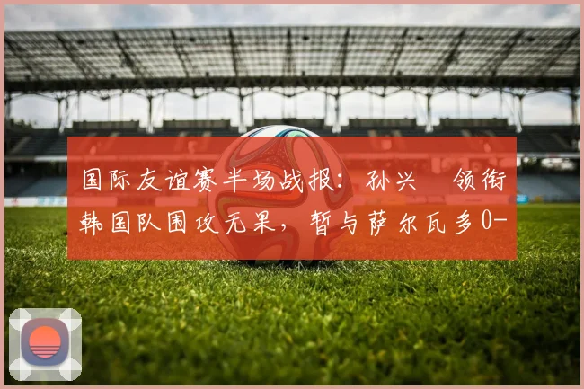 国际友谊赛半场战报:孙兴慜领衔韩国队围攻无果,暂与萨尔瓦多0-0战平,双方攻防细节分析