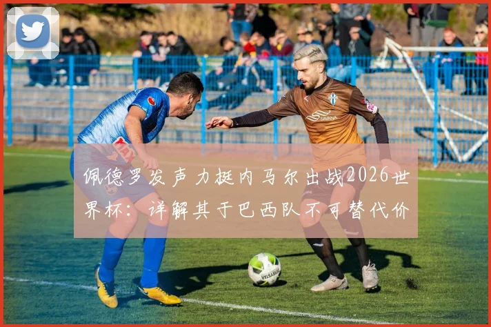 佩德罗发声力挺内马尔出战2026世界杯：详解其于巴西队不可替代价值，对比梅西之于阿根廷队核心地位