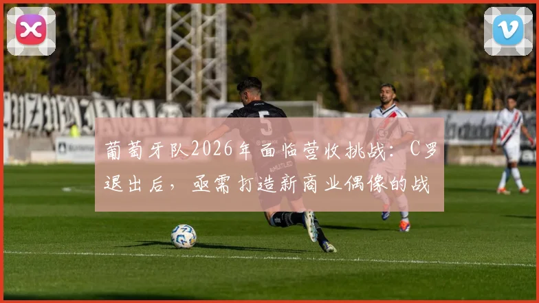 葡萄牙队2026年面临营收挑战：C罗退出后，亟需打造新商业偶像的战略解析