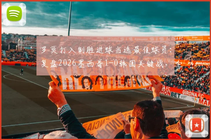 罗莫打入制胜进球当选最佳球员:复盘2026墨西哥1-0韩国关键战,全场最佳球员评选详解