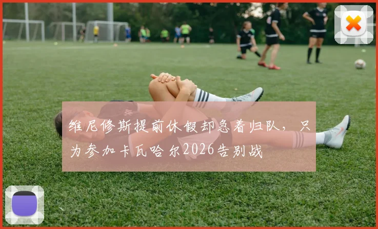维尼修斯提前休假却急着归队，只为参加卡瓦哈尔2026告别战