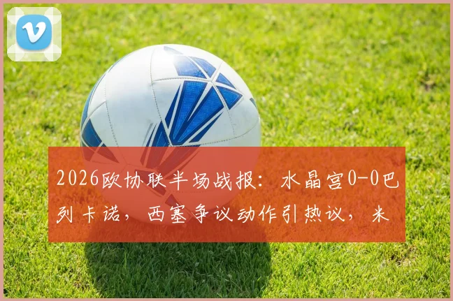 2026欧协联半场战报：水晶宫0-0巴列卡诺，西塞争议动作引热议，米切尔错失良机