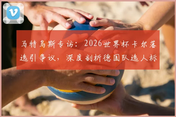 马特乌斯专访:2026世界杯卡尔落选引争议,深度剖析德国队选人标准与球员逆境成长