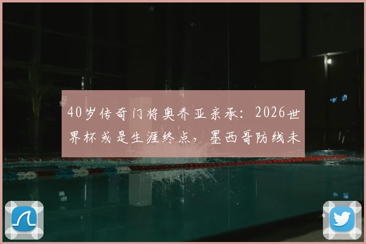 40岁传奇门将奥乔亚亲承:2026世界杯或是生涯终点,墨西哥防线未来何去何从?