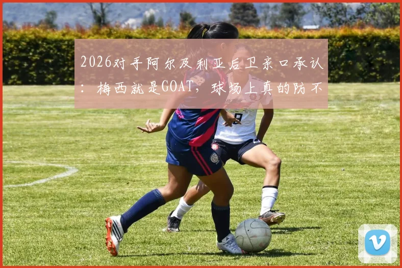 2026对手阿尔及利亚后卫亲口承认:梅西就是GOAT,球场上真的防不住他