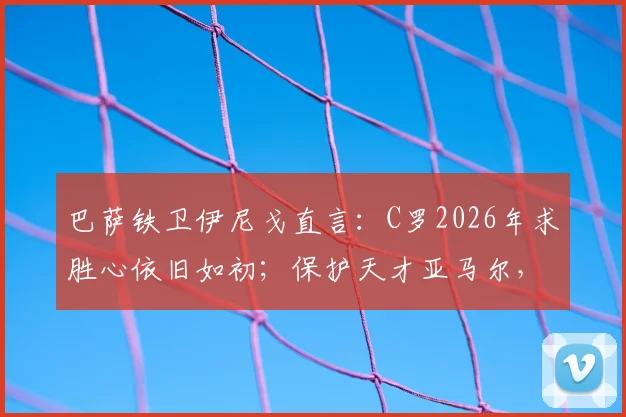 巴萨铁卫伊尼戈直言：C罗2026年求胜心依旧如初；保护天才亚马尔，请别用放大镜！