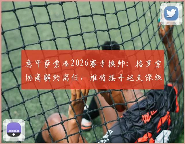 意甲萨索洛2026赛季换帅:格罗索协商解约离任,谁将接手这支保级球队?