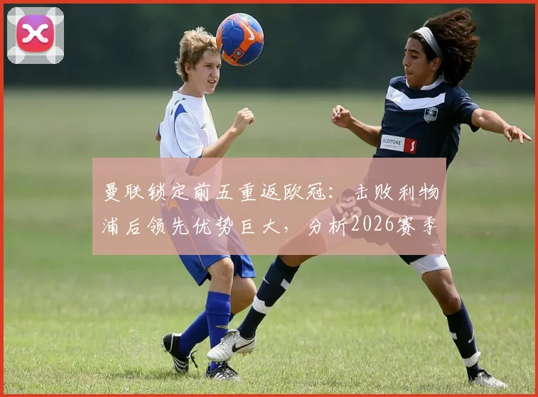 曼联锁定前五重返欧冠:击败利物浦后领先优势巨大,分析2026赛季欧冠资格关键战