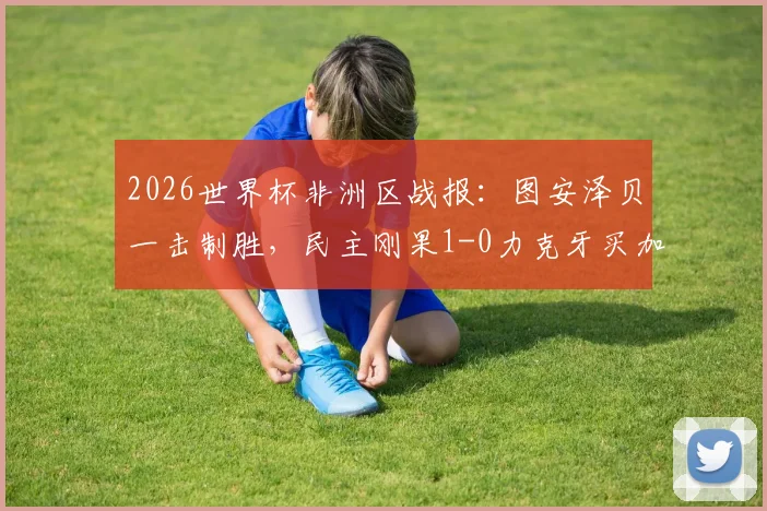 2026世界杯非洲区战报:图安泽贝一击制胜,民主刚果1-0力克牙买加成功晋级,附全场数据深度解析