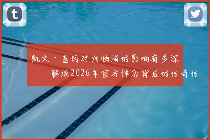 凯文·基冈对利物浦的影响有多深?解读2026年官方悼念背后的传奇传承与历史地位