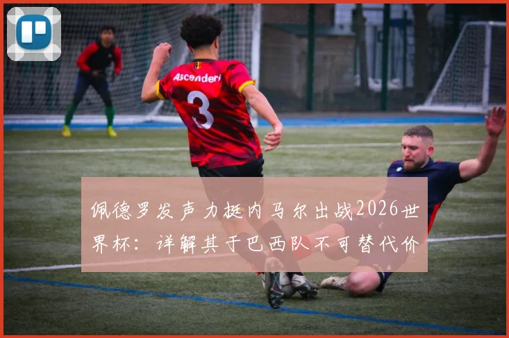 佩德罗发声力挺内马尔出战2026世界杯：详解其于巴西队不可替代价值，对比梅西之于阿根廷队核心地位