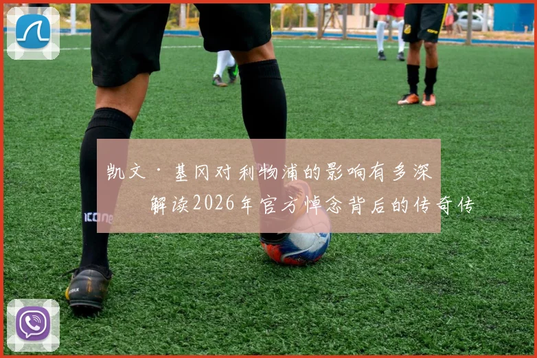 凯文·基冈对利物浦的影响有多深?解读2026年官方悼念背后的传奇传承与历史地位